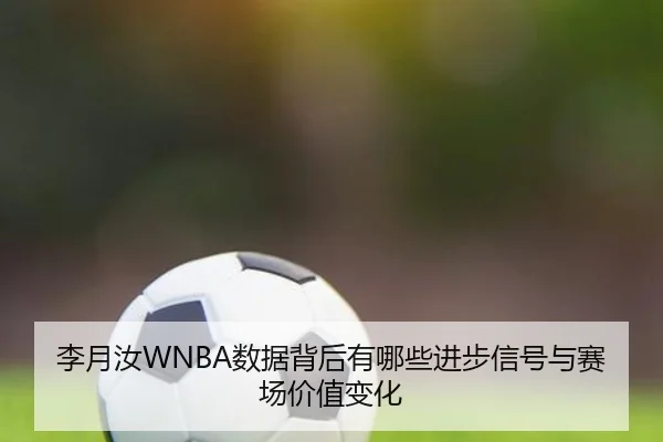 李月汝WNBA数据背后有哪些进步信号与赛场价值变化