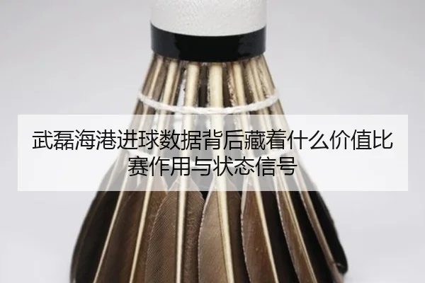 武磊海港进球数据背后藏着什么价值比赛作用与状态信号
